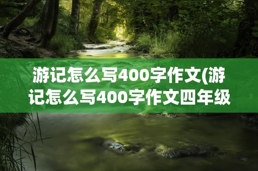游记怎么写400字作文(游记怎么写400字作文四年级)