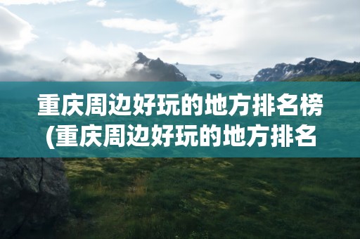 重庆周边好玩的地方排名榜(重庆周边好玩的地方排名榜单)