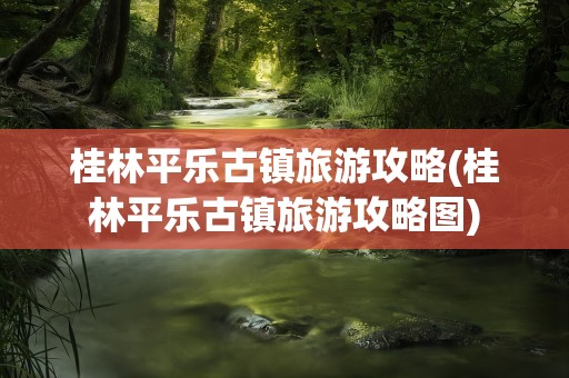 桂林平乐古镇旅游攻略(桂林平乐古镇旅游攻略图)
