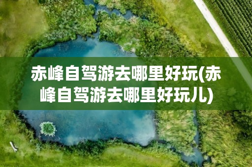 赤峰自驾游去哪里好玩(赤峰自驾游去哪里好玩儿)