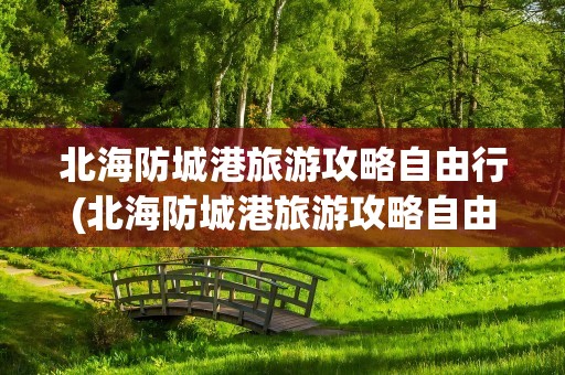 北海防城港旅游攻略自由行(北海防城港旅游攻略自由行路线)
