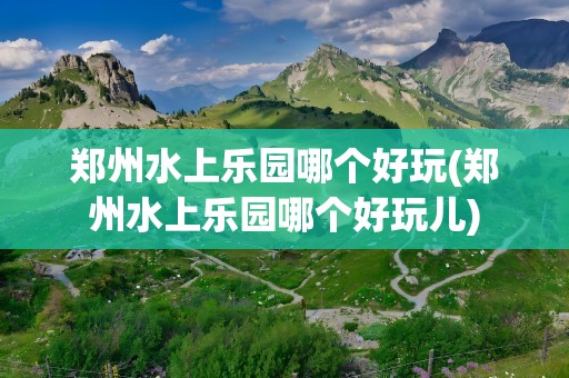 郑州水上乐园哪个好玩(郑州水上乐园哪个好玩儿)