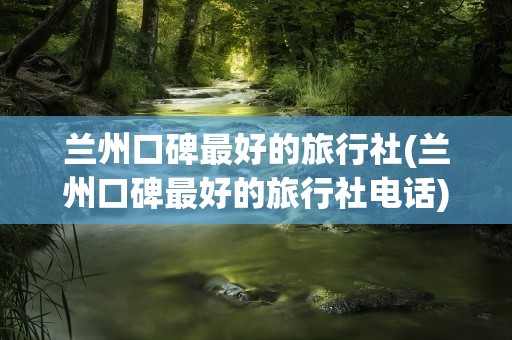 兰州口碑最好的旅行社(兰州口碑最好的旅行社电话)