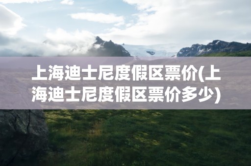 上海迪士尼度假区票价(上海迪士尼度假区票价多少)
