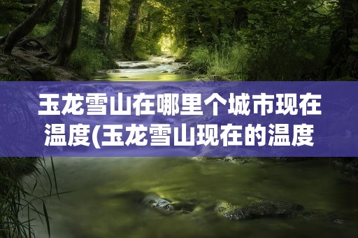 玉龙雪山在哪里个城市现在温度(玉龙雪山现在的温度是多少)