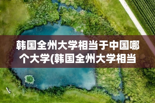 韩国全州大学相当于中国哪个大学(韩国全州大学相当于中国哪个大学的)