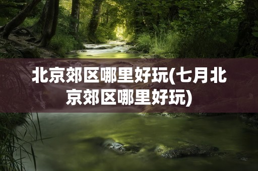 北京郊区哪里好玩(七月北京郊区哪里好玩)
