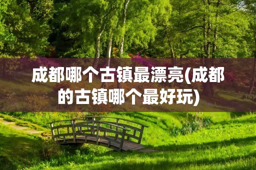 成都哪个古镇最漂亮(成都的古镇哪个最好玩)