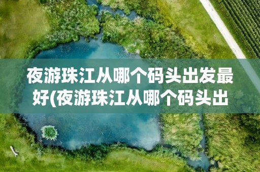 夜游珠江从哪个码头出发最好(夜游珠江从哪个码头出发最好看)