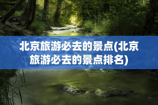 北京旅游必去的景点(北京旅游必去的景点排名)