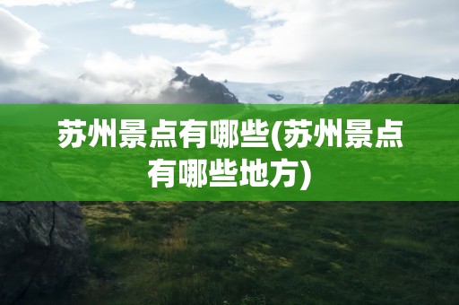 苏州景点有哪些(苏州景点有哪些地方)