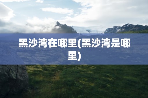 黑沙湾在哪里(黑沙湾是哪里)