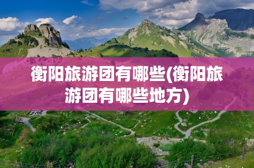 衡阳旅游团有哪些(衡阳旅游团有哪些地方)