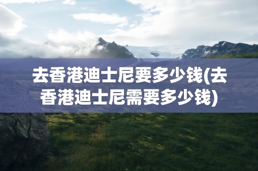 去香港迪士尼要多少钱(去香港迪士尼需要多少钱)