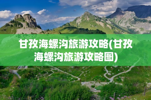 甘孜海螺沟旅游攻略(甘孜海螺沟旅游攻略图)