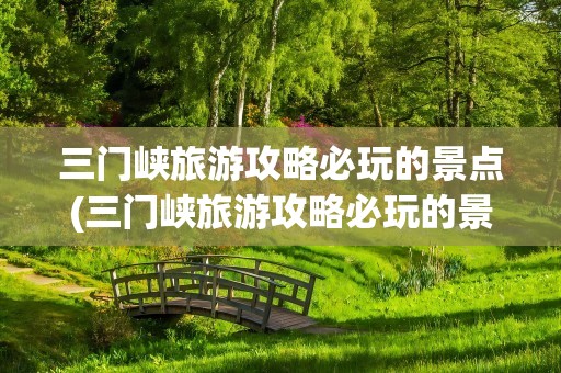 三门峡旅游攻略必玩的景点(三门峡旅游攻略必玩的景点推荐)