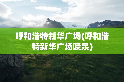 呼和浩特新华广场(呼和浩特新华广场喷泉)