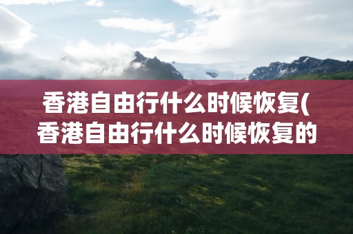 香港自由行什么时候恢复(香港自由行什么时候恢复的)