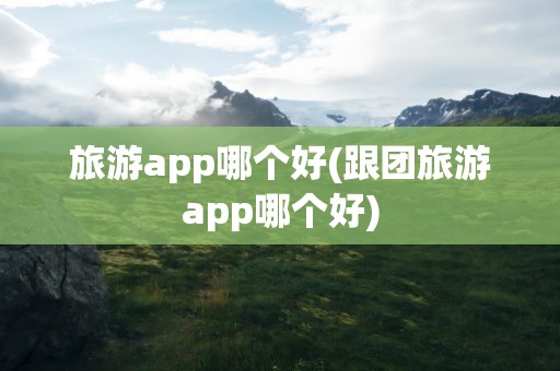 旅游app哪个好(跟团旅游app哪个好)