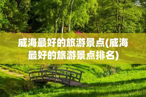 威海最好的旅游景点(威海最好的旅游景点排名)