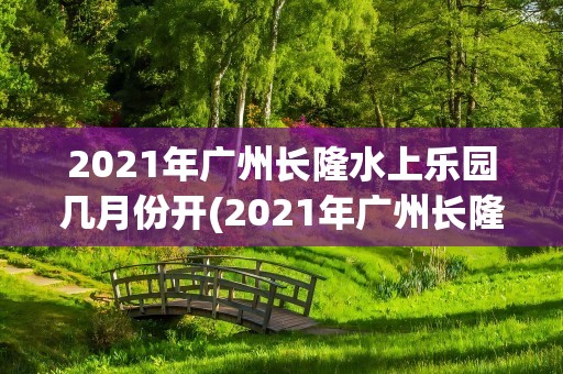 2021年广州长隆水上乐园几月份开(2021年广州长隆水上乐园几月份开园)