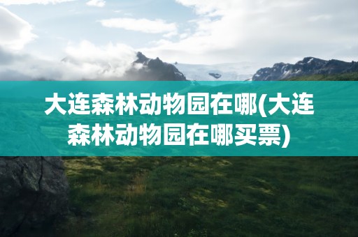 大连森林动物园在哪(大连森林动物园在哪买票)