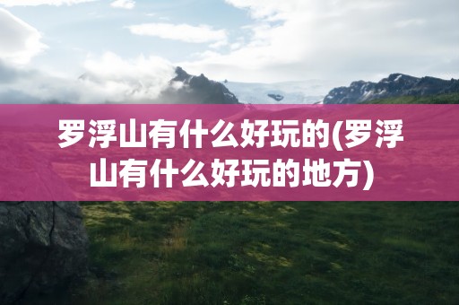 罗浮山有什么好玩的(罗浮山有什么好玩的地方)