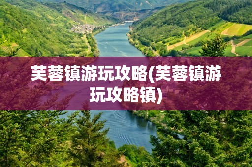 芙蓉镇游玩攻略(芙蓉镇游玩攻略镇)
