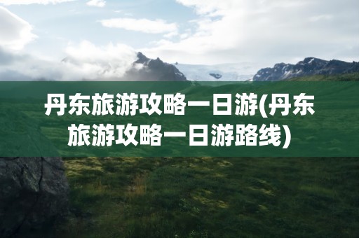 丹东旅游攻略一日游(丹东旅游攻略一日游路线)