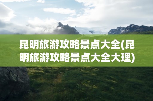 昆明旅游攻略景点大全(昆明旅游攻略景点大全大理)
