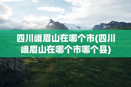 四川峨眉山在哪个市(四川峨眉山在哪个市哪个县)