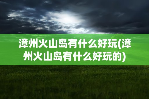 漳州火山岛有什么好玩(漳州火山岛有什么好玩的)