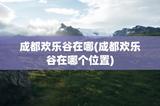 成都欢乐谷在哪(成都欢乐谷在哪个位置)