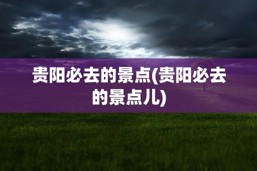 贵阳必去的景点(贵阳必去的景点儿)