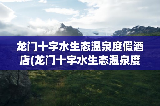 龙门十字水生态温泉度假酒店(龙门十字水生态温泉度假酒店电话)