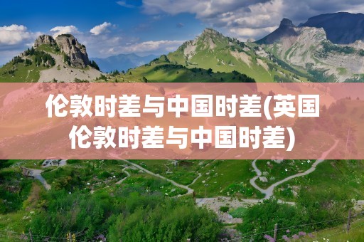 伦敦时差与中国时差(英国伦敦时差与中国时差)