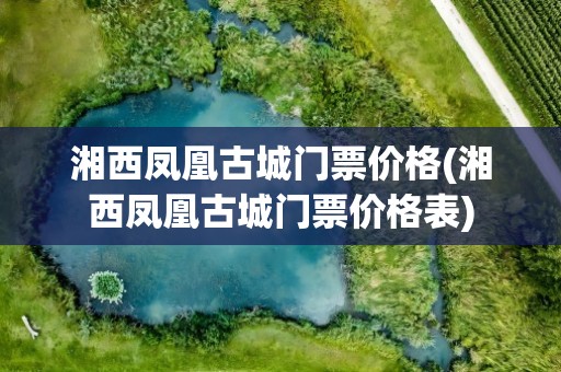 湘西凤凰古城门票价格(湘西凤凰古城门票价格表)