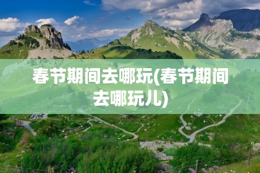 春节期间去哪玩(春节期间去哪玩儿)