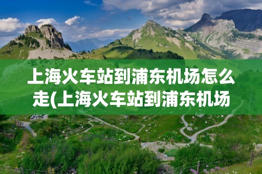 上海火车站到浦东机场怎么走(上海火车站到浦东机场怎么走方便)