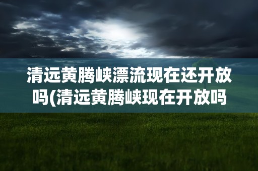 清远黄腾峡漂流现在还开放吗(清远黄腾峡现在开放吗)