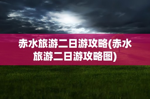 赤水旅游二日游攻略(赤水旅游二日游攻略图)