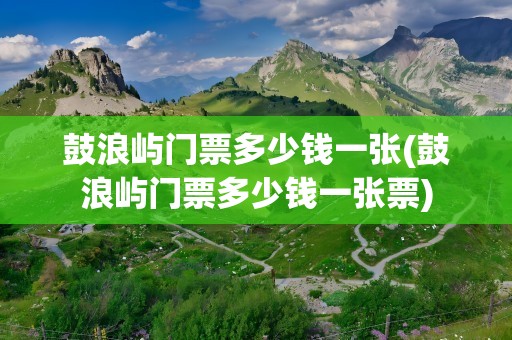 鼓浪屿门票多少钱一张(鼓浪屿门票多少钱一张票)