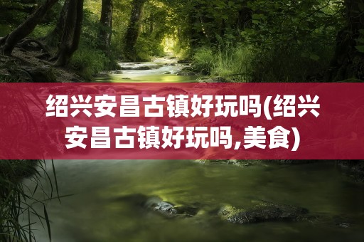 绍兴安昌古镇好玩吗(绍兴安昌古镇好玩吗,美食)