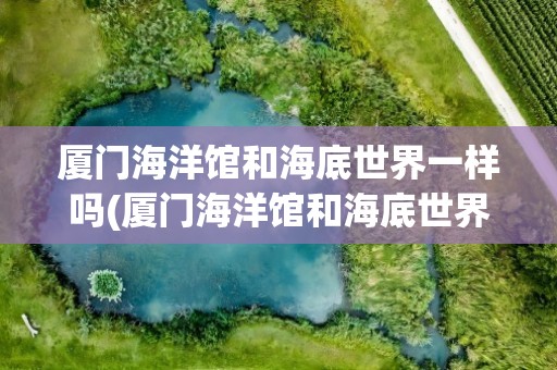 厦门海洋馆和海底世界一样吗(厦门海洋馆和海底世界一样吗知乎)