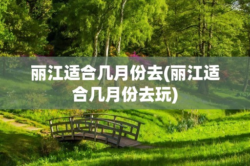 丽江适合几月份去(丽江适合几月份去玩)