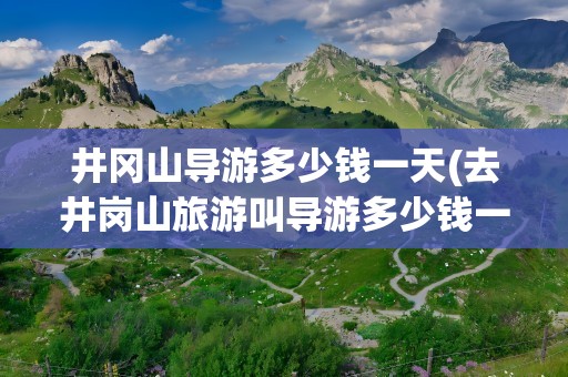 井冈山导游多少钱一天(去井岗山旅游叫导游多少钱一天)