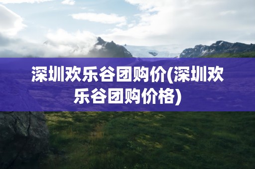 深圳欢乐谷团购价(深圳欢乐谷团购价格)