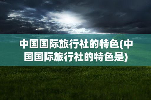 中国国际旅行社的特色(中国国际旅行社的特色是)