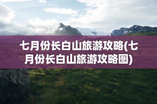 七月份长白山旅游攻略(七月份长白山旅游攻略图)