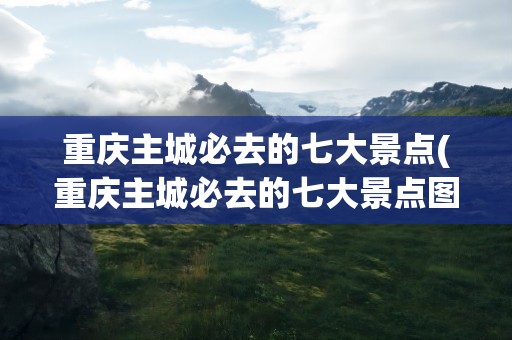 重庆主城必去的七大景点(重庆主城必去的七大景点图片)